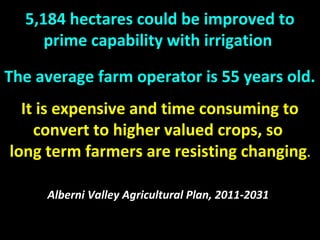 5,184 hectares could be improved to
prime capability with irrigation
The average farm operator is 55 years old.
It is expensive and time consuming to
convert to higher valued crops, so
long term farmers are resisting changing.
Alberni Valley Agricultural Plan, 2011-2031
 