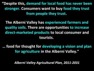 “Despite this, demand for local food has never been
stronger. Consumers want to buy food they trust
from people they trust.
The Alberni Valley has experienced farmers and
quality soils. There are opportunities to increase
direct-marketed products to local consumer and
tourists.
… food for thought for developing a vision and plan
for agriculture in the Alberni Valley.”
Alberni Valley Agricultural Plan, 2011-2031
 