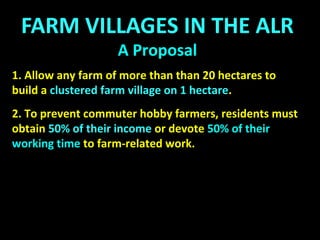The Basic Idea:
On any farm of more than 40 hectares (eg)
1 hectare may be rezoned as a Community Farm
Village, with additional acreage being leased or sold
to Community Farm Villagers for farming purposes.
 