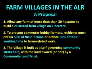 FARM VILLAGES
A Proposal
A Community Farmland Zone
The Zone would allow the development of a clustered Farm
Village, with controls to ensure that the land is farmed:
A: A Community Farmland Zone Bylaw
B: A covenant registered with the land
C: Strata Farm Fees that do not apply if the land is farmed
D: Registration of a Housing Agreement, restricting
residential units to farmers and their families.
 