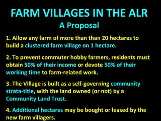 FARM VILLAGES
A Proposal
The Village is a self-governing community strata-title, with
the land owned privately, cooperatively, or by a Land Trust.
The Farm Village can be created in three ways:
(a) By successful application to the local Council by a group
of would-be farmers for Community Farmland Zoning, on
a farm they intend to buy.
(b) By successful application to the local Council by an
existing farmer with land outside the ALR.
(c) By successful application to the local Council and to the
Agricultural Land Commission by an existing farmer with
land inside the ALR.
 
