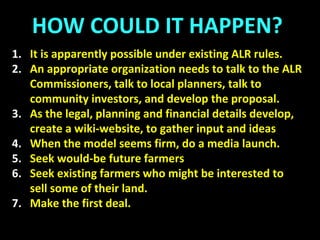 FARM VILLAGES
A Proposal
1: Community Farmland Zoning Bylaw
Principal use agriculture. Residential use ancillary, homes
limited (eg) to 1500 sq ft.
‘Farming’ defined to exclude principally forage or hay.
The first acre per household not for forage, horses or hay.
On subsequent acres, no more than 50% of the land can be
used for horses, forage or hay.
 