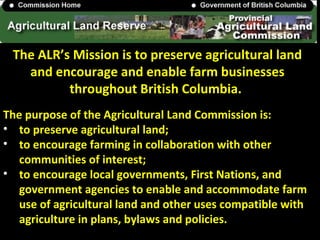 The ALR’s Mission is to preserve agricultural land
and encourage and enable farm businesses
throughout British Columbia.
The purpose of the Agricultural Land Commission is:
• to preserve agricultural land;
• to encourage farming in collaboration with other
communities of interest;
• to encourage local governments, First Nations, and
government agencies to enable and accommodate farm
use of agricultural land and other uses compatible with
agriculture in plans, bylaws and policies.
 