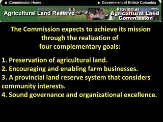 The Commission expects to achieve its mission
through the realization of
four complementary goals:
1. Preservation of agricultural land.
2. Encouraging and enabling farm businesses.
3. A provincial land reserve system that considers
community interests.
4. Sound governance and organizational excellence.
 