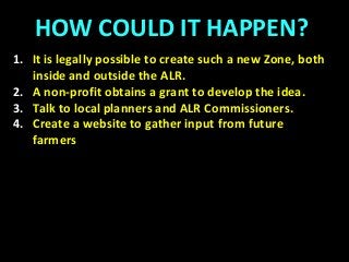 HOW COULD IT HAPPEN?
1. It is legally possible to create such a new Zone, both
inside and outside the ALR.
2. A non-profit obtains a grant to develop the idea.
3. Talk to local planners and ALR Commissioners.
4. Create a website to gather input from future
farmers
 