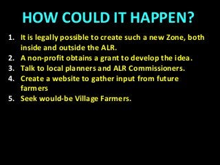 HOW COULD IT HAPPEN?
1. It is legally possible to create such a new Zone, both
inside and outside the ALR.
2. A non-profit obtains a grant to develop the idea.
3. Talk to local planners and ALR Commissioners.
4. Create a website to gather input from future
farmers
5. Seek would-be Village Farmers.
 