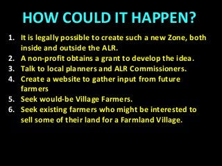 HOW COULD IT HAPPEN?
1. It is legally possible to create such a new Zone, both
inside and outside the ALR.
2. A non-profit obtains a grant to develop the idea.
3. Talk to local planners and ALR Commissioners.
4. Create a website to gather input from future
farmers
5. Seek would-be Village Farmers.
6. Seek existing farmers who might be interested to
sell some of their land for a Farmland Village.
 