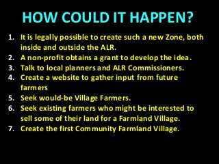 HOW COULD IT HAPPEN?
1. It is legally possible to create such a new Zone, both
inside and outside the ALR.
2. A non-profit obtains a grant to develop the idea.
3. Talk to local planners and ALR Commissioners.
4. Create a website to gather input from future
farmers
5. Seek would-be Village Farmers.
6. Seek existing farmers who might be interested to
sell some of their land for a Farmland Village.
7. Create the first Community Farmland Village.
 