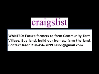 WANTED: Future farmers to form Community Farm
Village. Buy land, build our homes, farm the land.
Contact Jason 250-456-7899 Jason@gmail.com
 