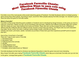 Facebook Farmville Cheats:  Most  Effective Ways to earn coin using Facebook Farmville Cheats Farmville is one of the most popular online social networking games of Facebook. Farmville Developers claims it is fastest growing game among there others games. According to report, around 62 million peoples playing Farmville at all ages. So I decided to give a close look about this game to Farmville newbie. What is Farmville? Farmville is online social networking game available on Facebook and it is developed by Zynga Company. In this game you have to build your virtual farm. Players can earn coin by harvesting crops and trees, collection from different animal like (eggs from chicken, milk from sheep and cows, down feathers from ducks and others). Player also earn as they increase their level, completing of different task like (collecting milk from different animal, harvest 5 unique trees and others). The Players also buy some decoration (hay bales, fences, ponds, and other), buildings (various design houses, windmills and others) Vehicles (red tractor, pink tractor, seeder, harvester) as purchase of these items give them experience point(XP point) to expand their farm. How to Earn Coins/Cash in Farmville? There are 7 ways to earn coins in Farmville  1: Harvesting Crops 2: Harvesting Trees 3: Collecting items from animals. 4: sell gifts 5: visiting Neighbors farm 6: complete mastery of crops 7: Complete various tasks known as “Ribbons” Farmville developers do their best to introduce new features frequently to make this game more and more interesting.  Many Expert Farmville users making  Facebook  Farmville Cheats   which help you to dominate Farmville even you are new to this game. I arrange these guides in  Facebook  Farmville Cheats 