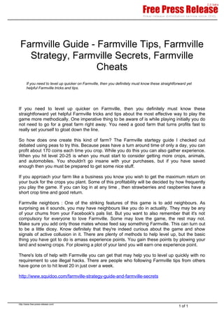 Farmville Guide - Farmville Tips, Farmville
   Strategy, Farmville Secrets, Farmville
                   Cheats
       If you need to level up quicker on Farmville, then you definitely must know these straightforward yet
       helpful Farmville tricks and tips.




If you need to level up quicker on Farmville, then you definitely must know these
straightforward yet helpful Farmville tricks and tips about the most effective way to play the
game more methodically. One imperative thing to be aware of is while playing initially you do
not need to go for a great farm right away. You need a good farm that turns profits fast to
really set yourself to gloat down the line.

So how does one create this kind of farm? The Farmville startegy guide I checked out
debated using peas to try this. Because peas have a turn around time of only a day, you can
profit about 170 coins each time you crop. While you do this you can also gather experience.
When you hit level 20-25 is when you must start to consider getting more crops, animals,
and automobiles. You shouldn't go insane with your purchases, but if you have saved
enough then you must be prepared to get some nice stuff.

If you approach your farm like a business you know you wish to get the maximum return on
your buck for the crops you plant. Some of this profitability will be decided by how frequently
you play the game. If you can log in at any time , then strawberries and raspberries have a
short crop time and good return.

Farmville neighbors : One of the striking features of this game is to add neighbours. As
surprising as it sounds, you may have neighbours like you do in actuality. They may be any
of your chums from your Facebook's pals list. But you want to also remember that it's not
compulsory for everyone to love Farmville. Some may love the game, the rest may not.
Make sure you add only those mates whose feed say something Farmville. This can turn out
to be a little dicey. Know definitely that they're indeed curious about the game and show
signals of active collusion in it. There are plenty of methods to help level up, but the basic
thing you have got to do is amass experience points. You gain these points by plowing your
land and sowing crops. For plowing a plot of your land you will earn one experience point.

There's lots of help with Farmville you can get that may help you to level up quickly with no
requirement to use illegal hacks. There are people who following Farmville tips from others
have gone on to hit level 20 in just over a week.

http://www.squidoo.com/farmville-strategy-guide-and-farmville-secrets




http://www.free-press-release.com/
                                                                                                    1 of 1
 