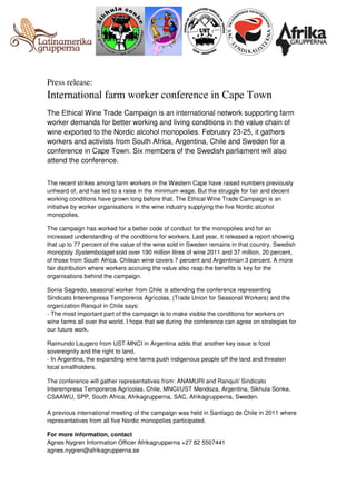 Press release:

International farm worker conference in Cape Town
The Ethical Wine Trade Campaign is an international network supporting farm
worker demands for better working and living conditions in the value chain of
wine exported to the Nordic alcohol monopolies. February 23-25, it gathers
workers and activists from South Africa, Argentina, Chile and Sweden for a
conference in Cape Town. Six members of the Swedish parliament will also
attend the conference.
The recent strikes among farm workers in the Western Cape have raised numbers previously
unheard of, and has led to a raise in the minimum wage. But the struggle for fair and decent
working conditions have grown long before that. The Ethical Wine Trade Campaign is an
initiative by worker organisations in the wine industry supplying the five Nordic alcohol
monopolies.
The campaign has worked for a better code of conduct for the monopolies and for an
increased understanding of the conditions for workers. Last year, it released a report showing
that up to 77 percent of the value of the wine sold in Sweden remains in that country. Swedish
monopoly Systembolaget sold over 190 million litres of wine 2011 and 37 million, 20 percent,
of those from South Africa. Chilean wine covers 7 percent and Argentinian 3 percent. A more
fair distribution where workers accruing the value also reap the benefits is key for the
organisations behind the campaign.
Sonia Sagredo, seasonal worker from Chile is attending the conference representing
Sindicato Interempresa Temporeros Agrícolas, (Trade Union for Seasonal Workers) and the
organization Ranquil in Chile says:
- The most important part of the campaign is to make visible the conditions for workers on
wine farms all over the world. I hope that we during the conference can agree on strategies for
our future work.
Raimundo Laugero from UST-MNCI in Argentina adds that another key issue is food
sovereignity and the right to land.
- In Argentina, the expanding wine farms push indigenous people off the land and threaten
local smallholders.
The conference will gather representatives from: ANAMURI and Ranquil/ Sindicato
Interempresa Temporeros Agrícolas, Chile, MNCI/UST Mendoza, Argentina, Sikhula Sonke,
CSAAWU, SPP, South Africa, Afrikagrupperna, SAC, Afrikagrupperna, Sweden.
A previous international meeting of the campaign was held in Santiago de Chile in 2011 where
representatives from all five Nordic monopolies participated.
For more information, contact
Agnes Nygren Information Officer Afrikagrupperna +27 82 5507441
agnes.nygren@afrikagrupperna.se

 