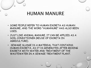 HUMAN MANURE
• SOME PEOPLE REFER TO HUMAN EXCRETA AS HUMAN
MANURE, AND THE WORD "HUMANURE" HAS ALSO BEEN
USED.
• JUST LIKE ANIMAL MANURE, IT CAN BE APPLIED AS A
SOIL CONDITIONER (REUSE OF EXCRETA IN
AGRICULTURE).
• SEWAGE SLUDGE IS A MATERIAL THAT CONTAINS
HUMAN EXCRETA, AS IT IS GENERATED AFTER MIXING
EXCRETA WITH WATER AND TREATMENT OF THE
WASTEWATER IN A SEWAGE TREATMENT PLANT.
 