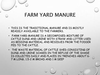 FARM YARD MANURE
• THIS IS THE TRADITIONAL MANURE AND IS MOSTLY
READILY AVAILABLE TO THE FARMERS.
• FARM YARD MANURE IS A DECOMPOSED MIXTURE OF
CATTLE DUNG AND URINE WITH STRAW AND LITTER USED
AS BEDDING MATERIAL AND RESIDUES FROM THE FODDER
FED TO THE CATTLE.
• THE WASTE MATERIAL OF CATTLE SHED CONSISTING OF
DUNG AND URINE SOAKED IN THE REFUSE OF THE SHADE
IS COLLECTED DAILY AND PLACED IN TRENCHES ABOUT 6-
7 M LONG, 1.5-2 M BROAD AND 1 M DEEP
 