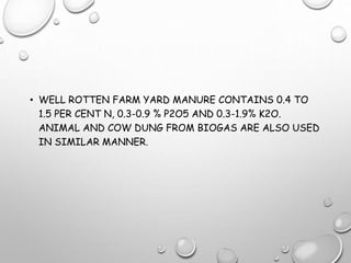 • WELL ROTTEN FARM YARD MANURE CONTAINS 0.4 TO
1.5 PER CENT N, 0.3-0.9 % P2O5 AND 0.3-1.9% K2O.
ANIMAL AND COW DUNG FROM BIOGAS ARE ALSO USED
IN SIMILAR MANNER.
 