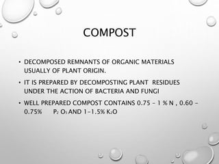 COMPOST
• DECOMPOSED REMNANTS OF ORGANIC MATERIALS
USUALLY OF PLANT ORIGIN.
• IT IS PREPARED BY DECOMPOSTING PLANT RESIDUES
UNDER THE ACTION OF BACTERIA AND FUNGI
• WELL PREPARED COMPOST CONTAINS 0.75 – 1 % N , 0.60 -
0.75% P2 O5 AND 1-1.5% K2O
 