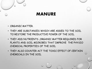 MANURE
• ORGANIC MATTER.
• THEY ARE SUBSTANCES WHICH ARE ADDED TO THE SOIL
TO RESTORE THE PRODUCTIVE POWER OF THE SOIL
• THEY ADD NUTRIENTS ,ORGANIC MATTER REQUIRED FOR
PLANTS AND SOIL MICROBES THAT IMPROVE THE PHYSIO
CHEMICAL PROPERTIES OF THE SOIL
• THEY ALSO COUNTER ACT THE TOXIC EFFECT OF CERTAIN
CHEMICALS IN THE SOIL
 