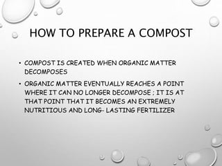 HOW TO PREPARE A COMPOST
• COMPOST IS CREATED WHEN ORGANIC MATTER
DECOMPOSES
• ORGANIC MATTER EVENTUALLY REACHES A POINT
WHERE IT CAN NO LONGER DECOMPOSE ; IT IS AT
THAT POINT THAT IT BECOMES AN EXTREMELY
NUTRITIOUS AND LONG- LASTING FERTILIZER
 