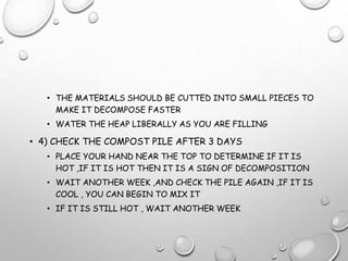 • THE MATERIALS SHOULD BE CUTTED INTO SMALL PIECES TO
MAKE IT DECOMPOSE FASTER
• WATER THE HEAP LIBERALLY AS YOU ARE FILLING
• 4) CHECK THE COMPOST PILE AFTER 3 DAYS
• PLACE YOUR HAND NEAR THE TOP TO DETERMINE IF IT IS
HOT ,IF IT IS HOT THEN IT IS A SIGN OF DECOMPOSITION
• WAIT ANOTHER WEEK ,AND CHECK THE PILE AGAIN ,IF IT IS
COOL , YOU CAN BEGIN TO MIX IT
• IF IT IS STILL HOT , WAIT ANOTHER WEEK
 