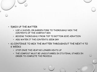 • 5)MIX UP THE MATTER
• USE A SHOVEL OR GARDEN FORK TO THOROUGHLY MIX THE
CONTENTS OF THE COMPOST BIN
• MIXING THOROUGHLY FROM TOP TO BOTTOM GIVE AERATION
• ADD WATER IT THE CONTENTS SEEM DRY
• 6) CONTINUE TO MIX THE MATTER THROUGHOUT THE NEXT 4 TO
6 WEEKS
• STOP ONCE THE HEAP NO LONGER HEATS UP
• THE COMPOST MUST BE UNDISTURBED IN ITS FINAL STAGES IN
ORDER TO COMPLETE THE PROCESS
 