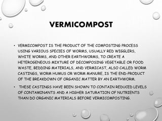 VERMICOMPOST
• VERMICOMPOST IS THE PRODUCT OF THE COMPOSTING PROCESS
USING VARIOUS SPECIES OF WORMS, USUALLY RED WIGGLERS,
WHITE WORMS, AND OTHER EARTHWORMS, TO CREATE A
HETEROGENEOUS MIXTURE OF DECOMPOSING VEGETABLE OR FOOD
WASTE, BEDDING MATERIALS, AND VERMICAST, ALSO CALLED WORM
CASTINGS, WORM HUMUS OR WORM MANURE, IS THE END-PRODUCT
OF THE BREAKDOWN OF ORGANIC MATTER BY AN EARTHWORM.
• THESE CASTINGS HAVE BEEN SHOWN TO CONTAIN REDUCED LEVELS
OF CONTAMINANTS AND A HIGHER SATURATION OF NUTRIENTS
THAN DO ORGANIC MATERIALS BEFORE VERMICOMPOSTING.
 