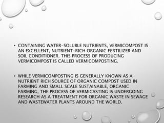 • CONTAINING WATER-SOLUBLE NUTRIENTS, VERMICOMPOST IS
AN EXCELLENT, NUTRIENT-RICH ORGANIC FERTILIZER AND
SOIL CONDITIONER. THIS PROCESS OF PRODUCING
VERMICOMPOST IS CALLED VERMICOMPOSTING.
• WHILE VERMICOMPOSTING IS GENERALLY KNOWN AS A
NUTRIENT RICH SOURCE OF ORGANIC COMPOST USED IN
FARMING AND SMALL SCALE SUSTAINABLE, ORGANIC
FARMING, THE PROCESS OF VERMICASTING IS UNDERGOING
RESEARCH AS A TREATMENT FOR ORGANIC WASTE IN SEWAGE
AND WASTEWATER PLANTS AROUND THE WORLD.
 