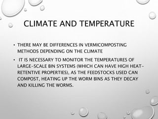 CLIMATE AND TEMPERATURE
• THERE MAY BE DIFFERENCES IN VERMICOMPOSTING
METHODS DEPENDING ON THE CLIMATE
• IT IS NECESSARY TO MONITOR THE TEMPERATURES OF
LARGE-SCALE BIN SYSTEMS (WHICH CAN HAVE HIGH HEAT-
RETENTIVE PROPERTIES), AS THE FEEDSTOCKS USED CAN
COMPOST, HEATING UP THE WORM BINS AS THEY DECAY
AND KILLING THE WORMS.
 