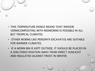 • THIS TEMPERATURE RANGE MEANS THAT INDOOR
VERMICOMPOSTING WITH REDWORMS IS POSSIBLE IN ALL
BUT TROPICAL CLIMATES.
• OTHER WORMS LIKE PERIONYX EXCAVATUS ARE SUITABLE
FOR WARMER CLIMATES.
• IF A WORM BIN IS KEPT OUTSIDE, IT SHOULD BE PLACED IN
A SHELTERED POSITION AWAY FROM DIRECT SUNLIGHT
AND INSULATED AGAINST FROST IN WINTER.
 