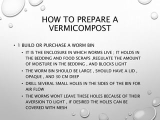 HOW TO PREPARE A
VERMICOMPOST
• 1 BUILD OR PURCHASE A WORM BIN
• IT IS THE ENCLOSURE IN WHICH WORMS LIVE ; IT HOLDS IN
THE BEDDING AND FOOD SCRAPS ,REGULATE THE AMOUNT
OF MOISTURE IN THE BEDDING , AND BLOCKS LIGHT
• THE WORM BIN SHOULD BE LARGE , SHOULD HAVE A LID ,
OPAQUE , AND 30 CM DEEP
• DRILL SEVERAL SMALL HOLES IN THE SIDES OF THE BIN FOR
AIR FLOW
• THE WORMS WONT LEAVE THESE HOLES BECAUSE OF THEIR
AVERSION TO LIGHT , IF DESIRED THE HOLES CAN BE
COVERED WITH MESH
 
