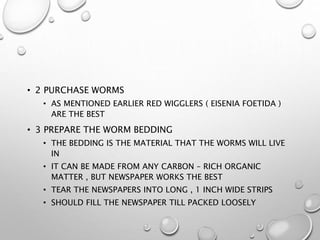 • 2 PURCHASE WORMS
• AS MENTIONED EARLIER RED WIGGLERS ( EISENIA FOETIDA )
ARE THE BEST
• 3 PREPARE THE WORM BEDDING
• THE BEDDING IS THE MATERIAL THAT THE WORMS WILL LIVE
IN
• IT CAN BE MADE FROM ANY CARBON – RICH ORGANIC
MATTER , BUT NEWSPAPER WORKS THE BEST
• TEAR THE NEWSPAPERS INTO LONG , 1 INCH WIDE STRIPS
• SHOULD FILL THE NEWSPAPER TILL PACKED LOOSELY
 