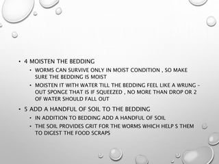 • 4 MOISTEN THE BEDDING
• WORMS CAN SURVIVE ONLY IN MOIST CONDITION , SO MAKE
SURE THE BEDDING IS MOIST
• MOISTEN IT WITH WATER TILL THE BEDDING FEEL LIKE A WRUNG –
OUT SPONGE THAT IS IF SQUEEZED , NO MORE THAN DROP OR 2
OF WATER SHOULD FALL OUT
• 5 ADD A HANDFUL OF SOIL TO THE BEDDING
• IN ADDITION TO BEDDING ADD A HANDFUL OF SOIL
• THE SOIL PROVIDES GRIT FOR THE WORMS WHICH HELP S THEM
TO DIGEST THE FOOD SCRAPS
 