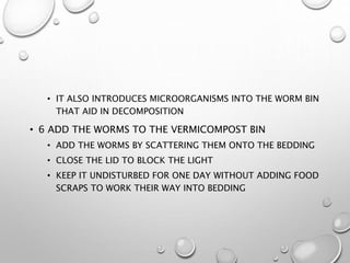 • IT ALSO INTRODUCES MICROORGANISMS INTO THE WORM BIN
THAT AID IN DECOMPOSITION
• 6 ADD THE WORMS TO THE VERMICOMPOST BIN
• ADD THE WORMS BY SCATTERING THEM ONTO THE BEDDING
• CLOSE THE LID TO BLOCK THE LIGHT
• KEEP IT UNDISTURBED FOR ONE DAY WITHOUT ADDING FOOD
SCRAPS TO WORK THEIR WAY INTO BEDDING
 