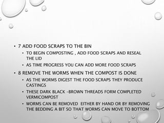 • 7 ADD FOOD SCRAPS TO THE BIN
• TO BEGIN COMPOSTING , ADD FOOD SCRAPS AND RESEAL
THE LID
• AS TIME PROGRESS YOU CAN ADD MORE FOOD SCRAPS
• 8 REMOVE THE WORMS WHEN THE COMPOST IS DONE
• AS THE WORMS DIGEST THE FOOD SCRAPS THEY PRODUCE
CASTINGS
• THESE DARK BLACK –BROWN THREADS FORM COMPLETED
VERMICOMPOST
• WORMS CAN BE REMOVED EITHER BY HAND OR BY REMOVING
THE BEDDING A BIT SO THAT WORMS CAN MOVE TO BOTTOM
 