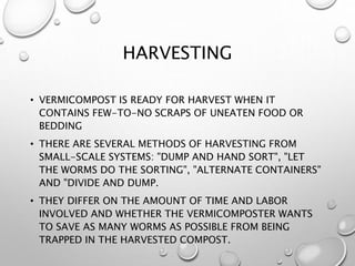 HARVESTING
• VERMICOMPOST IS READY FOR HARVEST WHEN IT
CONTAINS FEW-TO-NO SCRAPS OF UNEATEN FOOD OR
BEDDING
• THERE ARE SEVERAL METHODS OF HARVESTING FROM
SMALL-SCALE SYSTEMS: "DUMP AND HAND SORT", "LET
THE WORMS DO THE SORTING", "ALTERNATE CONTAINERS"
AND "DIVIDE AND DUMP.
• THEY DIFFER ON THE AMOUNT OF TIME AND LABOR
INVOLVED AND WHETHER THE VERMICOMPOSTER WANTS
TO SAVE AS MANY WORMS AS POSSIBLE FROM BEING
TRAPPED IN THE HARVESTED COMPOST.
 