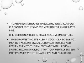 • THE PYRAMID METHOD OF HARVESTING WORM COMPOST
IS CONSIDERED THE SIMPLEST METHOD FOR SINGLE LAYER
BINS.
• IT IS COMMONLY USED IN SMALL SCALE VERMICULTURE.
• WHILE HARVESTING, IT'S ALSO A GOOD IDEA TO TRY TO
PICK OUT AS MANY EGGS/COCOONS AS POSSIBLE AND
RETURN THEM TO THE BIN. EGGS ARE SMALL, LEMON-
SHAPED YELLOWISH OBJECTS THAT CAN USUALLY BE SEEN
PRETTY EASILY WITH THE NAKED EYE AND PICKED OUT.
 