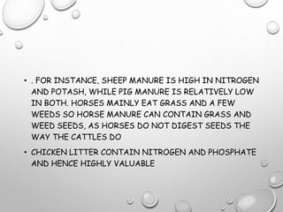 • . FOR INSTANCE, SHEEP MANURE IS HIGH IN NITROGEN
AND POTASH, WHILE PIG MANURE IS RELATIVELY LOW
IN BOTH. HORSES MAINLY EAT GRASS AND A FEW
WEEDS SO HORSE MANURE CAN CONTAIN GRASS AND
WEED SEEDS, AS HORSES DO NOT DIGEST SEEDS THE
WAY THE CATTLES DO
• CHICKEN LITTER CONTAIN NITROGEN AND PHOSPHATE
AND HENCE HIGHLY VALUABLE
 
