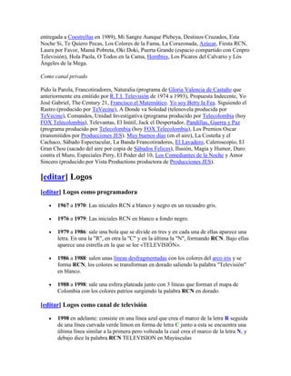 entregada a Coestrellas en 1989), Mi Sangre Aunque Plebeya, Destinos Cruzados, Esta
Noche Si, Te Quiero Pecas, Los Colores de la Fama, La Corazonada, Azúcar, Fiesta RCN,
Laura por Favor, Mamá Pobreta, Oki Doki, Puerta Grande (espacio compartido con Cenpro
Televisión), Hola Paola, O Todos en la Cama, Hombres, Los Pícaros del Calvario y Lós
Ángeles de la Mega.

Como canal privado

Pido la Parola, Francotiradores, Naturalia (programa de Gloria Valencia de Castaño que
anteriormente era emitido por R.T.I. Televisión de 1974 a 1993), Propuesta Indecente, Yo
José Gabriel, The Century 21, Francisco el Matemático. Yo soy Betty la Fea. Siguiendo el
Rastro (producido por TeVecine), A Donde va Soledad (telenovela producida por
TeVecine), Comandos, Unidad Investigativa (programa producido por Telecolombia (hoy
FOX Telecolombia), Televantas, El Inútil, Jack el Despertador, Pandillas, Guerra y Paz
(programa producido por Telecolombia (hoy FOX Telecolombia), Los Premios Oscar
(transmitidos por Producciones JES). Muy buenos días (en el aire), La Costeña y el
Cachaco, Sábado Espectacular, La Banda Francotiradores, El Lavadero, Caleroscopio, El
Gran Chou (sacado del aire por copia de Sábados Felices), Ilusión, Magia y Humor, Duro
contra el Muro, Especiales Pirry, El Poder del 10, Los Comediantes de la Noche y Amor
Sincero (producido por Vista Productions productora de Producciones JES).

[editar] Logos
[editar] Logos como programadora

       1967 a 1970: Las iniciales RCN a blanco y negro en un recuadro gris.

       1976 a 1979: Las iniciales RCN en blanco a fondo negro.

       1979 a 1986: sale una bola que se divide en tres y en cada una de ellas aparece una
       letra. En una la "R", en otra la "C" y en la última la "N", formando RCN. Bajo ellas
       aparece una estrella en la que se lee «TELEVISIÓN».

       1986 a 1988: salen unas líneas desfragmentadas con los colores del arco iris y se
       forma RCN, los colores se transforman en dorado saliendo la palabra "Televisión"
       en blanco.

       1988 a 1998: sale una esfera plateada junto con 3 líneas que forman el mapa de
       Colombia con los colores patrios surgiendo la palabra RCN en dorado.

[editar] Logos como canal de televisión

       1998 en adelante: consiste en una línea azul que crea el marco de la letra R seguida
       de una línea curvada verde limon en forma de letra C junto a esta se encuentra una
       última línea similar a la primera pero volteada la cual crea el marco de la letra N, y
       debajo dice la palabra RCN TELEVISION en Mayúsculas
 