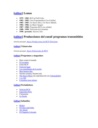 [editar] Lemas
       1979 - 1982: RCN al Full Color.
       1982 - 1982: Una Programadora Con Calidad.
       1983 - 1983: Un Nuevo Día y Un Nuevo Mundo.
       1984 - 1986: La Mejor Imagen
       1987 - 1988: Programa RCN con calidad.
       1988 - 1998: Televisión de Colombia
       1998 - presente: Nuestra Tele

[editar] Producciones del canal/ programas transmitidos
Artículo principal: Anexo:Producciones de RCN Televisión.

[editar] Telenovelas

Artículo principal: Anexo:Telenovelas de RCN.

[editar] Programas y magazines

       Duro contra el mundo
       El Lavadero
       Estilo RCN
       Fuera de lugar
       Los comediantes de la noche
       Muy buenos días
       Nuestra semana, Nuestra tele
       The Suso's Show (en coproducción con Telemedellín)
       1 vs 100
       Colombia tiene talento

[editar] Periodísticos

       Noticias RCN
       Especiales Pirry
       Claramente
       La Noche

[editar] Infantiles

       Bichos
       El Chavo del Ocho
       Art Attack
       El Chapulín Colorado
 