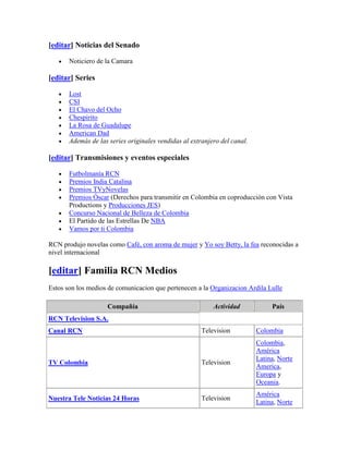 [editar] Noticias del Senado

       Noticiero de la Camara

[editar] Series

       Lost
       CSI
       El Chavo del Ocho
       Chespirito
       La Rosa de Guadalupe
       American Dad
       Además de las series originales vendidas al extranjero del canal.

[editar] Transmisiones y eventos especiales

       Futbolmanía RCN
       Premios India Catalina
       Premios TVyNovelas
       Premios Óscar (Derechos para transmitir en Colombia en coproducción con Vista
       Productions y Producciones JES)
       Concurso Nacional de Belleza de Colombia
       El Partido de las Estrellas De NBA
       Vamos por ti Colombia

RCN produjo novelas como Café, con aroma de mujer y Yo soy Betty, la fea reconocidas a
nivel internacional

[editar] Familia RCN Medios
Estos son los medios de comunicacion que pertenecen a la Organizacion Ardila Lulle

                    Compañía                               Actividad            País
RCN Television S.A.
Canal RCN                                              Television          Colombia
                                                                           Colombia,
                                                                           América
                                                                           Latina, Norte
TV Colombia                                            Television
                                                                           America,
                                                                           Europa y
                                                                           Oceania.
                                                                           América
Nuestra Tele Noticias 24 Horas                         Television
                                                                           Latina, Norte
 