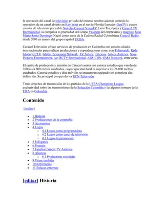 la operación del canal de televisión privado del mismo nombre,además controla la
operación de un canal abierto en Key West en el sur de Florida llamado (GenTV), cuatro
canales de televisión por cable:Novelas Caracol,VmasTV,Latin Tin, época y Caracol TV
Internacional, la compañía es propiedad del Grupo Valórem del empresario y magnate Julio
Mario Santo Domingo. Nació como parte de la Cadena Radial Colombiana Caracol Radio,
desde 2003 en manos del grupo español PRISA.

Caracol Televisión ofrece servicios de producción en Colombia con canales aliados
internacionales para realizar producciones y coproducciones como con Telemundo, Rede
Globo, CCTV, Global Television Network, TV Azteca, Televisa, Azteca América, Sony
Pictures Entertainment, tve, RCTV Internacional, ABS-CBN, GMA Network, entre otras.

El centro de producción y emisión de Caracol cuenta con catorce estudios que van desde
260 hasta 800 metros cuadrados, cuya capacidad total es superior a los 28.000 metros
cuadrados. Catorce estudios y diez móviles se encuentran equipados en completa alta
definición. Su principal competidor es RCN Televisión.

Tiene derechos de transmisión de los partidos de la UEFA Champions League,
exclusividad sobre las transmisiones de la Selección Colombia y de algunos torneos de la
FIFA en Colombia.


Contenido
[ocultar]

       1 Historia
       2 Producciones de la compañía
       3 Accionistas
       4 Logos
           o 4.1 Logos como programadora
           o 4.2 Logos como canal de televisión
           o 4.3 Logos de promoción
       5 Eslóganes
       6 Premios
       7 Familia Caracol TV América
       8 Alianzas
           o 8.1 Productoras asociadas
       9 Véase también
       10 Referencias
       11 Enlaces externos



[editar] Historia
 