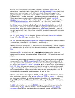 Caracol Televisión, como es conocida hoy, comenzó a gestarse en 1954 cuando la
Organización Radiodifusora Caracol ofreció a la Televisora Nacional Canal 8 una fórmula
para sostener su operación por medio de la concesión de determinados espacios de
programación para su explotación comercial. En ese entonces, los directivos Fernando
Londoño Henao, Cayetano Betancourt, Carlos Sanz de Santamaría, Pedro Navias y Germán
Montoya empezaron a plantear la posibilidad de establecer la primera estación de
televisión. Un año más tarde dicha idea fue aceptada y se decidió compartir los derechos
con la Radiodifusora Nacional, fue así como nació TVC (Televisión Comercial Ltda.).

En 1967, el Instituto Nacional de Radio y Televisión (Inravisión) adjudicó por medio de
una licitación a la entonces programadora 45 horas de programación a la semana, por lo
cual en 1969 la entonces división de televisión de Caracol Radio se escindió y pasó a ser
Caracol Televisión S.A., con el objetivo primordial de comercializar y producir programas
de televisión.

En 1972 nació Sábados Felices, programa de humor que dirigió Alfonso Lizarazo hasta
finales de los años 1990 y que continúa en el aire.

En 1987 el grupo empresarial Valores Bavaria (hoy Valorem) adquirió el control accionario
y comenzó una modernización a nivel técnico y administrativo.

Durante la licitación que adjudicó los espacios de televisión entre 1992 y 1997, la compañía
se constituyó en una de las mayores concesionarias, operando en la Cadena Uno, hoy Canal
Uno.

En marzo de 1998, se lanzó la señal de Caracol TV en las operadoras de cable, pero
aunque siguió siendo una programadora hasta el 9 de julio de 1998, llegando ser una señal
abierta.

En desarrollo de una nueva legislación que permitió la concesión a operadores privados del
servicio de televisión, el 24 de noviembre de 1997 Caracol Televisión recibió una de las
dos adjudicaciones para operar como "canal nacional de operación privada" por 10 años
por parte de la Comisión Nacional de Televisión (CNTV), siendo asignada la otra licencia a
RCN Televisión. Bajo la presidencia de Mabel García de Ángel se implementó un plan de
ampliación a efectos de lograr que la infraestructura que servía para producir 10 horas y
media de programación semanal, alcanzara la capacidad para producir y tener al aire 18
horas diarias de programación generalista a partir de julio de 1998.

El canal comenzó emisiones de prueba el 10 de junio de 1998, con la transmisión en vivo
de la ceremonia de inauguración de la Copa Mundial de Fútbol en Francia. El 10 de julio
del mismo año se iniciaron las emisiones regulares. La señal se veía inicialmente en
Bogotá, Medellín, Pereira, Manizales, Armenia y Cali. Luego fue llegando a más lugares
del país.

En 2000 se fortaleció el convenio con TEPUY, empresa comercializadora de televisión
internacional y en 2001 se realizó una breve alianza de producción con Walt Disney
International a través de su sello Buena Vista Internacional, que dio como resultado la
 