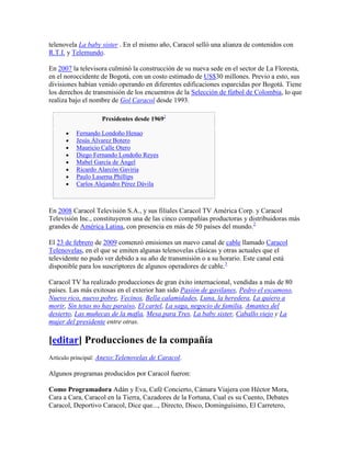 telenovela La baby sister . En el mismo año, Caracol selló una alianza de contenidos con
R.T.I. y Telemundo.

En 2007 la televisora culminó la construcción de su nueva sede en el sector de La Floresta,
en el noroccidente de Bogotá, con un costo estimado de US$30 millones. Previo a esto, sus
divisiones habían venido operando en diferentes edificaciones esparcidas por Bogotá. Tiene
los derechos de transmisión de los encuentros de la Selección de fútbol de Colombia, lo que
realiza bajo el nombre de Gol Caracol desde 1993.

                   Presidentes desde 19692

          Fernando Londoño Henao
          Jesús Álvarez Botero
          Mauricio Calle Otero
          Diego Fernando Londoño Reyes
          Mabel García de Ángel
          Ricardo Alarcón Gaviria
          Paulo Laserna Phillips
          Carlos Alejandro Pérez Dávila



En 2008 Caracol Televisión S.A., y sus filiales Caracol TV América Corp. y Caracol
Televisión Inc., constituyeron una de las cinco compañías productoras y distribuidoras más
grandes de América Latina, con presencia en más de 50 países del mundo.2

El 23 de febrero de 2009 comenzó emisiones un nuevo canal de cable llamado Caracol
Telenovelas, en el que se emiten algunas telenovelas clásicas y otras actuales que el
televidente no pudo ver debido a su año de transmisión o a su horario. Este canal está
disponible para los suscriptores de algunos operadores de cable.3

Caracol TV ha realizado producciones de gran éxito internacional, vendidas a más de 80
países. Las más exitosas en el exterior han sido Pasión de gavilanes, Pedro el escamoso,
Nuevo rico, nuevo pobre, Vecinos, Bella calamidades, Luna, la heredera, La quiero a
morir, Sin tetas no hay paraíso, El cartel, La saga, negocio de familia, Amantes del
desierto, Las muñecas de la mafia, Mesa para Tres, La baby sister, Caballo viejo y La
mujer del presidente entre otras.

[editar] Producciones de la compañía
Artículo principal: Anexo:Telenovelas de Caracol.

Algunos programas producidos por Caracol fueron:

Como Programadora Adán y Eva, Café Concierto, Cámara Viajera con Héctor Mora,
Cara a Cara, Caracol en la Tierra, Cazadores de la Fortuna, Cual es su Cuento, Debates
Caracol, Deportivo Caracol, Dice que..., Directo, Disco, Dominguísimo, El Carretero,
 