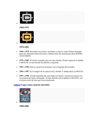 1969-1979




      1979-1981

      1969 a 1979: Recuadro con la letra c en blanco y negro y cuatro flechas dirigidas
      hacia los diferentes lados del mismo. Debajo tenía una leyenda que decía RADIO-
      TELEVISIÓN.

      1979 a 1981: El mismo recuadro, pero en color dorado. Primero aparecía la palabra
      CARACOL en movimiento de derecha a izquierda.

      1981 a 1984: Sale un caracol en caricatura, con el logotipo del recuadro.

      1984 a 1987: Es la imagen de un caracol real y dorado. Y debajo decía CARACOL.

      1987 a 1998: Al lado izquierdo hay una franja con líneas y encima un caracol con
      un contorno de líneas naranjadas, Al lado derecho está la palabra CARACOL, con
      el mismo estilo de letra que tiene actualmente.

[editar] Logos como canal de televisión




      1998-2000
 