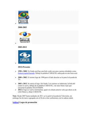 2000-2003




       2003-2012




       2012-Presente

       1998 a 2000: En fondo azul hay una bola verde con unos cuernos alrededor como
       Galaxia espiral barrada. Debajo la palabra CARACOL subrayada en una línea azul.

       2000 a 2003: El mismo logo de 1998,pero al lado derecho se le pone la leyenda de
       TV.

       2003 a 2012: Se retoca el logo. Sin fondo, Los cuernos se enderezan, la bola del
       centro es azul y debajo de la palabra CARACOL, van unas líneas rojas que
       encierran la palabra TELEVISIÓN.
       2012 el logo se vuelve minimalista, igual a la silueta anterior solo que ahora es de
       color blanco y abajo CARACOL

Nota: Desde 2007 hasta mediados de 2011 se le quitó la leyenda de Televisión, sin
embargo fue de nuevo agregada con el fin de evitar confusiones con la cadena radial.

[editar] Logos de promoción
 