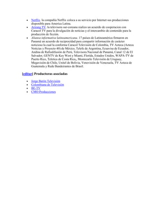 Netflix. la compañía Netflix coloca a su servicio por Internet sus producciones
      disponible para America Latina.
      Arirang TV. la televisora sur-coreana realizo un acuerdo de cooperacion con
      Caracol TV para la divulgación de noticias y el intercambio de contenido para la
      producción de ficción.
      Alianza informativa latinoamericana. 17 países de Latinoamérica firmaron en
      Panamá un acuerdo de reciprocidad para compartir información de carácter
      noticioso la cual la conforma Caracol Televisión de Colombia, TV Azteca (Azteca
      Noticias y Proyecto 40) de México, Telefe de Argentina, Ecuavisa de Ecuador,
      Andina de Rafiodifusión de Perú, Televisora Nacional de Panamá, Canal 12 de El
      Salvador, GENTV de Key West y Miami, Florida, Estados Unidos, WAPA-TV de
      Puerto Rico, Teletica de Costa Rica,, Montecarlo Televisión de Uruguay,
      Megavisión de Chile, Unitel de Bolivia, Venevisión de Venezuela, TV Azteca de
      Guatemala y Rede Bandeirantes de Brasil.

[editar] Productoras asociadas

      Jorge Barón Televisión
      Colombiana de Televisión
      BE-TV
      CMO Producciones
 