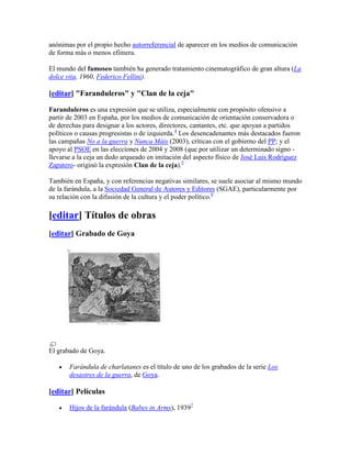 anónimas por el propio hecho autorreferencial de aparecer en los medios de comunicación
de forma más o menos efímera.

El mundo del famoseo también ha generado tratamiento cinematográfico de gran altura (La
dolce vita, 1960, Federico Fellini).

[editar] "Faranduleros" y "Clan de la ceja"

Faranduleros es una expresión que se utiliza, especialmente con propósito ofensivo a
partir de 2003 en España, por los medios de comunicación de orientación conservadora o
de derechas para designar a los actores, directores, cantantes, etc. que apoyan a partidos
políticos o causas progresistas o de izquierda.4 Los desencadenantes más destacados fueron
las campañas No a la guerra y Nunca Máis (2003), críticas con el gobierno del PP; y el
apoyo al PSOE en las elecciones de 2004 y 2008 (que por utilizar un determinado signo -
llevarse a la ceja un dedo arqueado en imitación del aspecto físico de José Luis Rodríguez
Zapatero- originó la expresión Clan de la ceja).5

También en España, y con referencias negativas similares, se suele asociar al mismo mundo
de la farándula, a la Sociedad General de Autores y Editores (SGAE), particularmente por
su relación con la difusión de la cultura y el poder político.6

[editar] Títulos de obras
[editar] Grabado de Goya




El grabado de Goya.

       Farándula de charlatanes es el título de uno de los grabados de la serie Los
       desastres de la guerra, de Goya.

[editar] Películas

       Hijos de la farándula (Babes in Arms), 19397
 