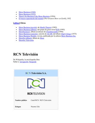 Show Business (1944)
       Show Business (1932)
       There's No Business Like Show Business (1954)
       El mayor espectáculo del mundo (The Greatest Show on Earth), 1952

[editar] Otros

       Show Business (novela), de Shashi Tharoor (1992)
       Show Business (álbum), del grupo de glam metal KIX (1995)
       Showbusiness!, álbum en directo de Chumbawamba (1994)
       Show Business (canción), canción de AC/DC del álbum High Voltage (1975)
       Show Business Weekly, revista, publicada por la editora Show Business Inc.
       Showbiz (álbum), álbum de Muse
       Showbiz Televisión




RCN Televisión
De Wikipedia, la enciclopedia libre
Saltar a: navegación, búsqueda




                RCN Televisión S.A.




  Nombre público       Canal RCN / RCN Televisión


  Eslogan              Nuestra Tele
 