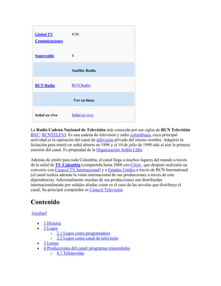 Global TV             8/98
  Comunicaciones


  Supercable            4


                        Satélite Radio


  RCN Radio             RCN Radio


                         Ver en línea


  Señal en vivo         Señal en vivo


La Radio Cadena Nacional de Televisión más conocida por sus siglas de RCN Televisión
BVC: RCNTELEVI. Es una cadena de televisión y radio colombiana, cuya principal
actividad es la operación del canal de televisión privado del mismo nombre. Adquirió la
licitación para emitir en señal abierta en 1996 y el 10 de julio de 1998 sale al aire la primera
emisión del canal. Es propiedad de la Organización Ardila Lülle.

Además de emitir para toda Colombia, el canal llega a muchos lugares del mundo a través
de la señal de TV Colombia (compartida hasta 2008 con Citytv, que después realizaría un
convenio con Caracol TV Internacional) y a Estados Unidos a través de RCN International
(el canal realiza además la venta internacional de sus producciones a través de esta
dependencia). Adicionalmente muchas de sus producciones son distribuidas
internacionalmente por señales aliadas como es el caso de las novelas que distribuye el
canal, Su principal competidor es Caracol Televisión.

Contenido
[ocultar]

       1 Historia
       2 Logos
           o 2.1 Logos como programadora
           o 2.2 Logos como canal de televisión
       3 Lemas
       4 Producciones del canal/ programas transmitidos
           o 4.1 Telenovelas
 