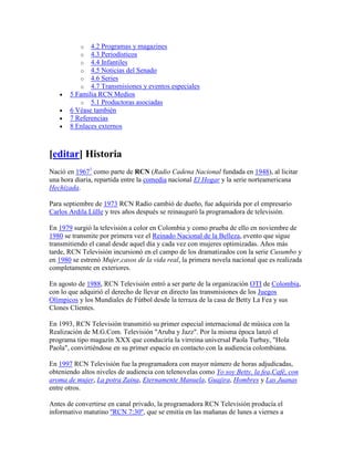 o  4.2 Programas y magazines
           o  4.3 Periodísticos
           o  4.4 Infantiles
           o  4.5 Noticias del Senado
           o  4.6 Series
           o  4.7 Transmisiones y eventos especiales
       5 Familia RCN Medios
          o 5.1 Productoras asociadas
       6 Véase también
       7 Referencias
       8 Enlaces externos



[editar] Historia
Nació en 19671 como parte de RCN (Radio Cadena Nacional fundada en 1948), al licitar
una hora diaria, repartida entre la comedia nacional El Hogar y la serie norteamericana
Hechizada.

Para septiembre de 1973 RCN Radio cambió de dueño, fue adquirida por el empresario
Carlos Ardila Lülle y tres años después se reinauguró la programadora de televisión.

En 1979 surgió la televisión a color en Colombia y como prueba de ello en noviembre de
1980 se transmite por primera vez el Reinado Nacional de la Belleza, evento que sigue
transmitiendo el canal desde aquel día y cada vez con mujeres optimizadas. Años más
tarde, RCN Televisión incursionó en el campo de los dramatizados con la serie Cusumbo y
en 1980 se estrenó Mujer,casos de la vida real, la primera novela nacional que es realizada
completamente en exteriores.

En agosto de 1988, RCN Televisión entró a ser parte de la organización OTI de Colombia,
con lo que adquirió el derecho de llevar en directo las transmisiones de los Juegos
Olímpicos y los Mundiales de Fútbol desde la terraza de la casa de Betty La Fea y sus
Clones Clientes.

En 1993, RCN Televisión transmitió su primer especial internacional de música con la
Realización de M.G.Com. Televisión "Aruba y Jazz". Por la misma época lanzó el
programa tipo magazín XXX que conduciría la virreina universal Paola Turbay, "Hola
Paola", convirtiéndose en su primer espacio en contacto con la audiencia colombiana.

En 1997 RCN Televisión fue la programadora con mayor número de horas adjudicadas,
obteniendo altos niveles de audiencia con telenovelas como Yo soy Betty, la fea,Café, con
aroma de mujer, La potra Zaina, Eternamente Manuela, Guajira, Hombres y Las Juanas
entre otros.

Antes de convertirse en canal privado, la programadora RCN Televisión producía el
informativo matutino ''RCN 7:30'', que se emitía en las mañanas de lunes a viernes a
 