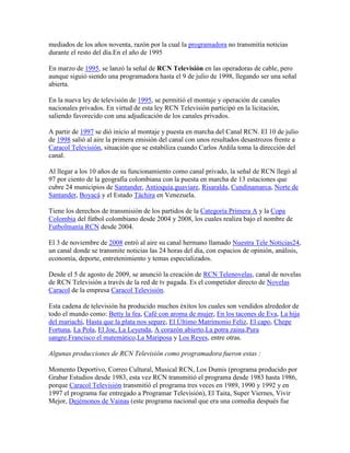 mediados de los años noventa, razón por la cual la programadora no transmitía noticias
durante el resto del día.En el año de 1995

En marzo de 1995, se lanzó la señal de RCN Televisión en las operadoras de cable, pero
aunque siguió siendo una programadora hasta el 9 de julio de 1998, llegando ser una señal
abierta.

En la nueva ley de televisión de 1995, se permitió el montaje y operación de canales
nacionales privados. En virtud de esta ley RCN Televisión participó en la licitación,
saliendo favorecido con una adjudicación de los canales privados.

A partir de 1997 se dió inicio al montaje y puesta en marcha del Canal RCN. El 10 de julio
de 1998 salió al aire la primera emisión del canal con unos resultados desastrozos frente a
Caracol Televisión, situación que se estabiliza cuando Carlos Ardila toma la dirección del
canal.

Al llegar a los 10 años de su funcionamiento como canal privado, la señal de RCN llegó al
97 por ciento de la geografía colombiana con la puesta en marcha de 13 estaciones que
cubre 24 municipios de Santander, Antioquia,guaviare, Risaralda, Cundinamarca, Norte de
Santander, Boyacá y el Estado Táchira en Venezuela.

Tiene los derechos de transmisión de los partidos de la Categoría Primera A y la Copa
Colombia del fútbol colombiano desde 2004 y 2008, los cuales realiza bajo el nombre de
Futbolmanía RCN desde 2004.

El 3 de noviembre de 2008 entró al aire su canal hermano llamado Nuestra Tele Noticias24,
un canal donde se transmite noticias las 24 horas del día, con espacios de opinión, análisis,
economía, deporte, entretenimiento y temas especializados.

Desde el 5 de agosto de 2009, se anunció la creación de RCN Telenovelas, canal de novelas
de RCN Televisión a través de la red de tv pagada. Es el competidor directo de Novelas
Caracol de la empresa Caracol Televisión.

Esta cadena de televisión ha producido muchos éxitos los cuales son vendidos alrededor de
todo el mundo como: Betty la fea, Café con aroma de mujer, En los tacones de Eva, La hija
del mariachi, Hasta que la plata nos separe, El Último Matrimonio Feliz, El capo, Chepe
Fortuna, La Pola, El Joe, La Leyenda, A corazón abierto,La potra zaina,Pura
sangre,Francisco el matemático,La Mariposa y Los Reyes, entre otras.

Algunas producciones de RCN Televisión como programadora fueron estas :

Momento Deportivo, Correo Cultural, Musical RCN, Los Dumis (programa producido por
Grabar Estudios desde 1983, esta vez RCN transmitió el programa desde 1983 hasta 1986,
porque Caracol Televisión transmitió el programa tres veces en 1989, 1990 y 1992 y en
1997 el programa fue entregado a Programar Televisión), El Taita, Super Viernes, Vivir
Mejor, Dejémonos de Vainas (este programa nacional que era una comedia después fue
 